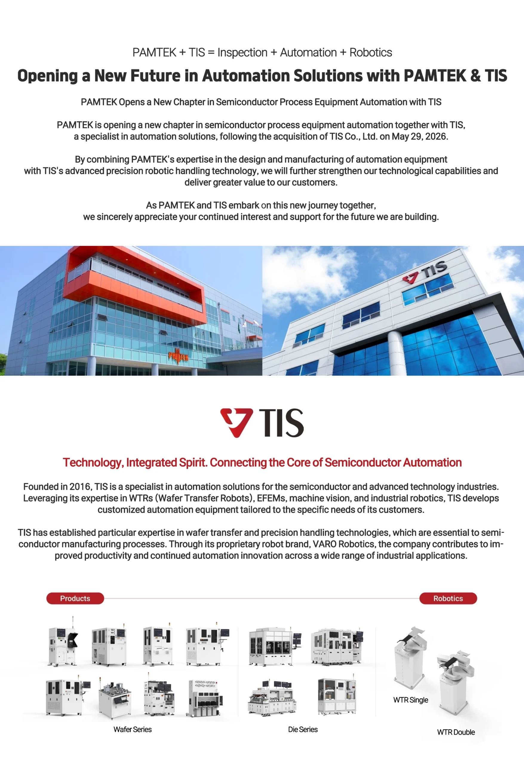 PAMTEK Opens a New Chapter in Semiconductor Process Equipment Automation with TIS

PAMTEK is opening a new chapter in semiconductor process equipment automation together with TIS, a specialist in automation solutions, following the acquisition of TIS Co., Ltd. on May 29, 2026.

By combining PAMTEK's expertise in the design and manufacturing of automation equipment with TIS's advanced precision robotic handling technology, we will further strengthen our technological capabilities and deliver greater value to our customers.

As PAMTEK and TIS embark on this new journey together, we sincerely appreciate your continued interest and support for the future we are building.