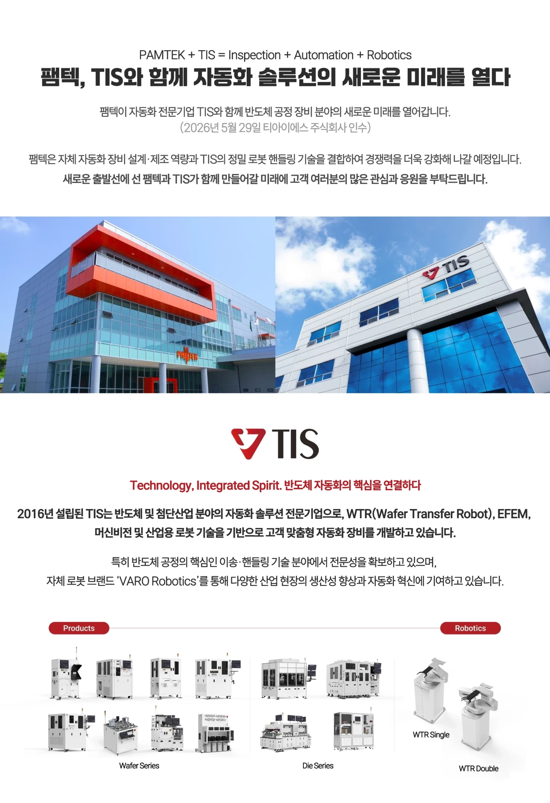 PAMTEK + TIS = Inspection + Automation + Robotics 팸텍, TIS와 함께 자동화 솔루션의 새로운 미래를 열다 팸텍이 자동화 전문기업 TIS와 함께 반도체 공정 장비 분야의 새로운 미래를 열어갑니다. (2026년 5월 29일 티아이에스 주식회사 인수) 팸텍은 자체 자동화 장비 설계·제조 역량과 TIS의 정밀 로봇 핸들링 기술을 결합하여 경쟁력을 더욱 강화해 나갈 예정입니다. 새로운 출발선에 선 팸텍과 TIS가 함께 만들어갈 미래에 고객 여러분의 많은 관심과 응원을 부탁드립니다. Technology, Integrated Spirit. 반도체 자동화의 핵심을 연결하다 2016년 설립된 TIS는 반도체 및 첨단산업 분야의 자동화 솔루션 전문기업으로, WTR(Wafer Transfer Robot), EFEM, 머신비전 및 산업용 로봇 기술을 기반으로 고객 맞춤형 자동화 장비를 개발하고 있습니다. 특히 반도체 공정의 핵심인 이송·핸들링 기술 분야에서 전문성을 확보하고 있으며, 자체 로봇 브랜드 ‘VARO Robotics’를 통해 다양한 산업 현장의 생산성 향상과 자동화 혁신에 기여하고 있습니다.